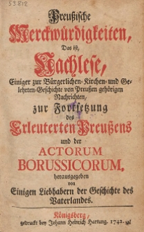 Preußische Merckwürdigkeiten, = Das ist Nachlese, Einiger zur Bürgerlichen- Kirchen- und Gelehrten-Geschichte von Preußen gehörigen Nachrichten, zur Fortsetzung des Erleuterten Preußens und der Actorum Borussicorum, / herausgegeben von Einigen Liebhabern der Geschichte des Vaterlandes