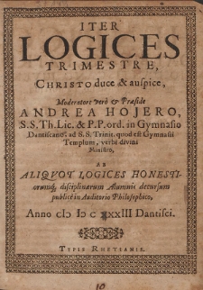 Iter Logices Trimestre, Christo duce & auspice [...] Praeside Andrea Hojero [...] Ab Aliqvot Logices Honestiorumq[ue] disciplinarum Alumnis decursum publice in Auditiorio Philosophico, Anno cIɔ Iɔ c XXXIII Dantisci