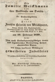 Die Familie Weickhmann und ihre Verdienste um Danzig : Sr. Hochwohlgeboren dem Herrn Joachim Heinrich von Weickhmann, K&ouml;nigl. Preu&szlig;. Geh. Regierungsrathe, Oberb&uuml;rgermeister der Stadt Danzig und Ritter des rothen Adlerordens III. Klasse m. d. Schl., am 19. Februar 1839, bei der Ihm nach f&uuml;nfundzwanzigj&auml;hriger treuer und segensreicher Verwaltung Seines ehrenvollen Amtes von seinen dankbaren Mitb&uuml;rgern geweiheten Jubelfeier mit der gr&ouml;&szlig;ten Hochachtung und herzlichsten Ergebenheit