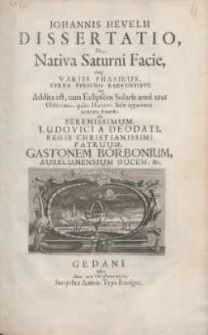 Johannis Hevelii Dissertatio, De Nativa Saturni Facie, ejus[que] Variis Phasibus, Certa Periodo Redeuntibvus : Cui Addita est, tam Eclipseos Solaris anni 1656 Observatio, qu&agrave;m Diametri Solis apparentis accurata dimensio Ad Serenissimum, Ludovici a Deodati, Regis Christianissimi Patruum, Gastonem Borbonium, Aurelianensisium Ducem, &c.