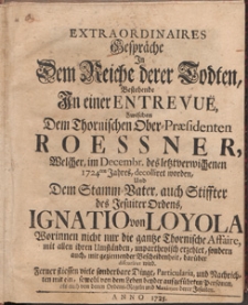 Extraordinaires Gespr&auml;che In Dem Reiche derer Todten, Bestehende In einer Entervue, Zwischen Dem Thornischen Ober-Praesidenten Roessner, Welcher, im Decembr. des letztverwichenen 1724ten Jahres, decolliret worden, Und Dem Stamm-Vater, auch Stiffter des Jesuiter Ordens, Ignatio von Loyola Worinnen nicht nur die gantze Thornische Affaire, mit allen ihren Umst&auml;nden, unpartheyischen erzehlet, sondern auch, mit geziemender Bescheidenheit, dar&uuml;ber discuriret wird [...]
