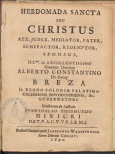 Hebdomada Sancta : seu Christus Rex, Judex, Mediator, Pater, Benefactor, Redemptor, Sponsus, / Ill[ustrissi]mo [...] Alberto Constantino De Goray Breza [...] Consecrata ab Auctore Sventoslao Sigismundo Niwicki [...]