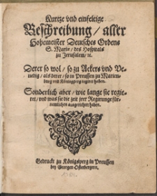 Kurtze und einfeltige Beschreibung aller Hochemeister Deutsches Ordens S.[ankt] Mariae des Hospitals zu Jeruzalem u.[nd] Derer so wol so zu Ackers und Venedig als derer so in Preussen zu Marienburg und Koenigsberg regiret haben : sonderlich aber wie lange sie regieret und was sie was sie die zeit irer Regirung fuernemlichen ausgerichtet haben