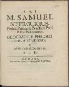 M. Samuel Schelguigius, Philos[ophiae] Primæ & Practicæ Prof[essor] Publ[icus] ac Bibliothecarius, Geographiæ Philosophicæ Studiosis, In Athenæo Gedanensi, S[alutem] P[lurimam] D[icit].