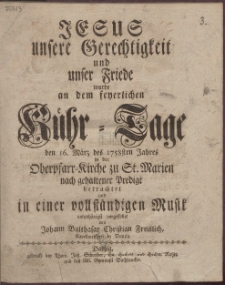 Jesus unsere Gerechtigkeit und unser Friede wurde an dem feyerlichen K&uuml;hr-Tage den 16. M&auml;rz des 1758sten Jahres in der Oberpfarr-Kirche zu St. Marien nach gehaltener Predigt betrachtet und in einer vollst&auml;ndigen Musik unterth&auml;nigst vorgestellet von Johann Balthasar Christian Freislich, Kapellmeistern in Danzig