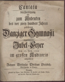 Cantata bey Fortsetzung der zum Andenken des vor zwey hundert Jahren gestifteten Danziger Gymnasii angestellten Jubel-Feyer den 27. Jun. 1758 im grossen Auditorio aufgef&uuml;hret von Johann Balthasar Christian Freislich, Kapellmeister in Danzig