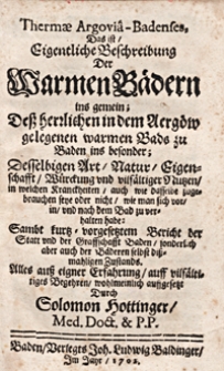 Thermae Argoviâ-Badenses, Das ist, Eigentliche Beschreibung Der Warmen Bädern ins gemein; Dess herrlichen in dem Aergöw gelegenen warmen Bads zu Baden ins besonder; Desselbigen Art, Natur, Eigenschafft, Würckung und vilfältiger Nutzen, in welchen Kranckheiten, auch wie dasselbe zugebrauchen seye oder nicht, wie man sich vor, in, und nach dem Bad zu verhalten habe: Sambt kurtz-vorgesetztem Bericht der Statt und der Graffschafft Baden, sonderlich aber auch der Bäderen selbst dissmahligen Zustands