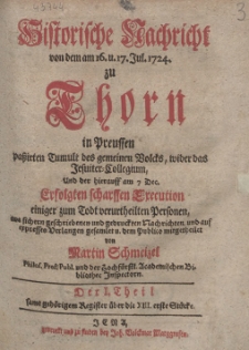 Historische Nachricht von dem am 16. u[nd] 17. Jul[i] 1724 zu Thorn in Preussen passirten Tumult des gemeinen Volcks, wider das Jesuiter-Collegium, Und der hierauff am 7. Dec[ember] Erfolgten scharffen Execution einiger zum Todt verurtheilten Personen, aus sichern geschriebenen und gedruckten Nachrichten, [...] Cz. 1