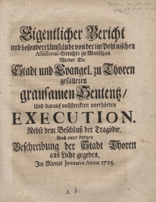 Eigentlicher Bericht und besondere Umst&auml;nde von der im Pohlnischen Assessorial-Gerichte zu Warschau Wieder Die Stadt und Evangel. zu Thoren gef&auml;lleten grausamen Sententz, Und darauf vollstreckten unerh&ouml;rten Execution. ; Nebst dem Beschluss der Trag&ouml;die, Auch einer kurtzen Beschreibung der Stadt Thoren ans Licht gegeben, Im Monat Januario Anno 1725
