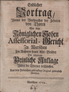Endlicher Vortrag Womit der Vorsprecher der Jesuiten von Thoren Vor dem Königlichen Hohen Assessorial-Gericht Zu Warschau Im Nahmen seiner Mit-Brüder Die [...] Anklage Wider die Thorner beschlossen : Aus dem Polnischen gedruckten Original getreulich übersetzet