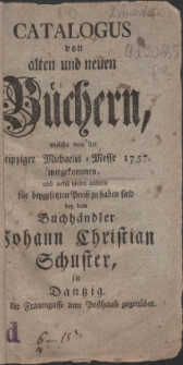 Catalogus von alten und neuen B&uuml;chern, welche von der Leipziger Michaelis-Messe 1757. mitgekommen, und nebst vielen andern f&uuml;r beygesetzten Prei&szlig; zu haben sind bey dem Buchh&auml;ndler Johann Christian Schuster, in Dantzig. in der Frauengasse dem Posthause gegen&uuml;ber.
