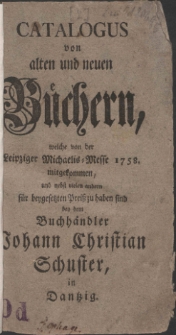Catalogus von alten und neuen B&uuml;chern, welche von der Leipziger Michaelis-Messe 1758. mitgekommen, und nebst vielen andern f&uuml;r beygesetzten Prei&szlig; zu haben sind bey dem Buchh&auml;ndler Johann Christian Schuster, in Dantzig.