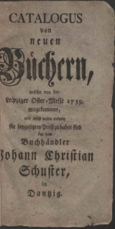 Catalogus von neuen Büchern, welche von der Leipziger Oster-Messe 1759. mitgekommen, und nebst vielen andern für beygesetzten Preiß zu haben sind bey dem Buchhändler Johann Christian Schuster, in Dantzig.