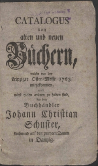 Catalogus von alten und neuen Büchern, welche von der Leipziger Oster-Messe 1763. mitgekommen, und nebst vielen andern zu haben sind, bey dem Buchhändler Johann Christian Schuster, wohnend auf den zweyten Damm in Dantzig.