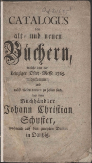 Catalogus von alt- und neuen B&uuml;chern, welche von der Leipziger Oster-Messe 1765. mitgekommen, und nebst vielen andern zu haben sind, bey dem Buchh&auml;ndler Johann Christian Schuster, wohnend auf den zweyten Damm in Dantzig.