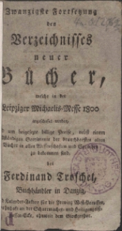 Zwanzigste Fortsetzung des Verzeichnisses neuer B&uuml;cher, welche in der Leipziger Michaelis-Messe 1800 angeschaffet worden, und um beygesetzte billige Preise, nebst einem vollst&auml;ndigen Sortimente der brauchbarsten alten B&uuml;cher in allen Wissenschaften und Sprachen zu bekommen sind, bey Ferdinand Troschel, Buchh&auml;ndler zu Danzig ...