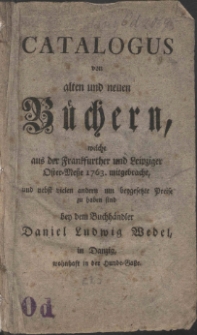 Catalogus von alten und neuen B&uuml;chern, welche aus der Frankfurther und Leipziger Oster-Messe 1763. mitgebracht, und nebst vielen andern um beygesetzte Prei&szlig;e zu haben sind bey dem Buchh&auml;ndler Daniel Ludwig Wedel, in Danzig, wohnhaft in der Hunde-Gasse.